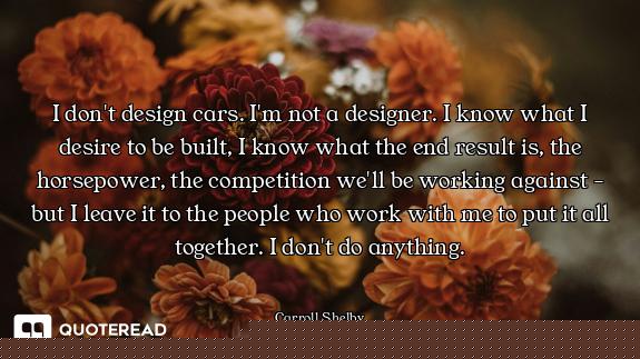 I don't design cars. I'm not a designer. I know what I desire to be built, I know what the end resul...