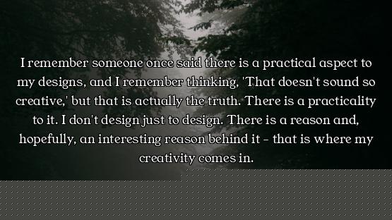 I remember someone once said there is a practical aspect to my designs, and I remember thinking, 'Th...