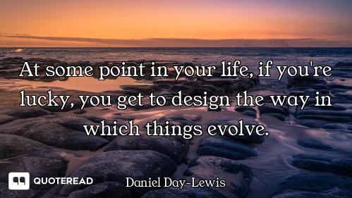 At some point in your life, if you're lucky, you get to design the way in which things evolve.