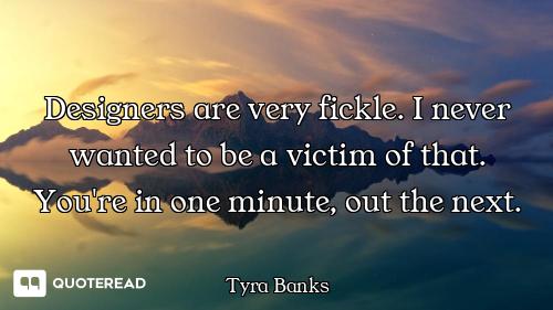 Designers are very fickle. I never wanted to be a victim of that. You're in one minute, out the next...