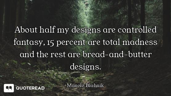 About half my designs are controlled fantasy, 15 percent are total madness and the rest are bread-an...