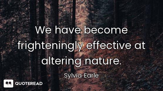 We have become frighteningly effective at altering nature.