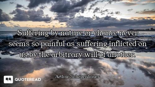 Suffering by nature or chance never seems so painful as suffering inflicted on us by the arbitrary w...