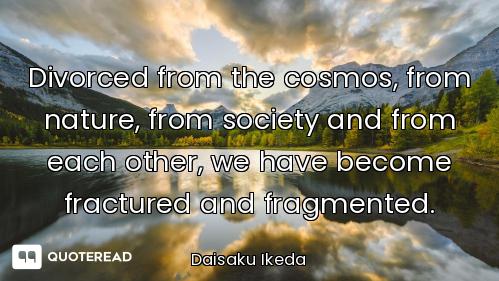 Divorced from the cosmos, from nature, from society and from each other, we have become fractured an...