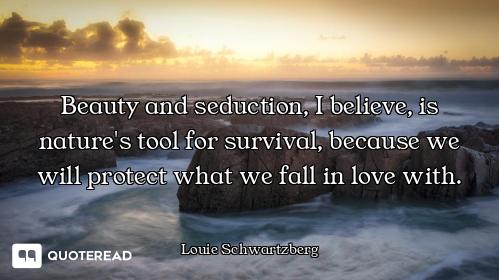 Beauty and seduction, I believe, is nature's tool for survival, because we will protect what we fall...