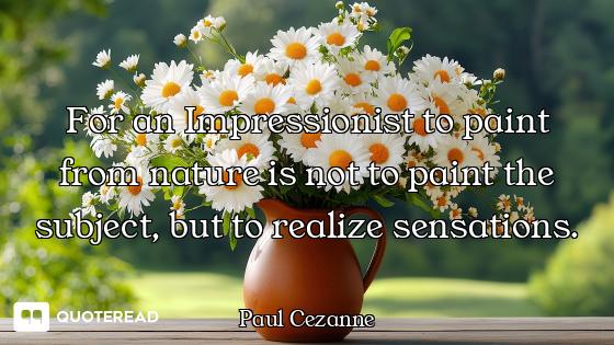 For an Impressionist to paint from nature is not to paint the subject, but to realize sensations.