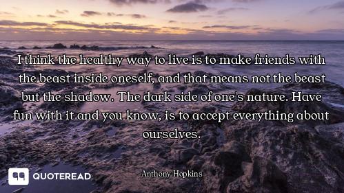 I think the healthy way to live is to make friends with the beast inside oneself, and that means not...