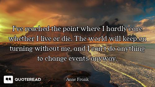 I've reached the point where I hardly care whether I live or die. The world will keep on turning wit...