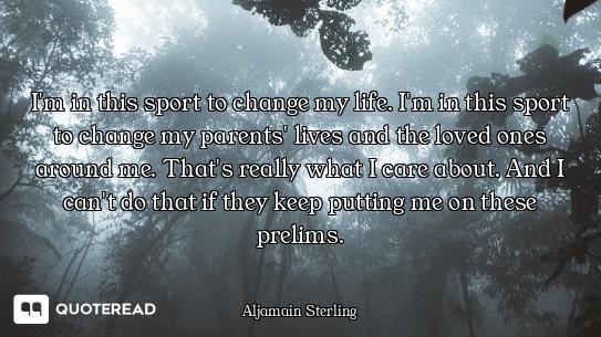 I'm in this sport to change my life. I'm in this sport to change my parents' lives and the loved one...