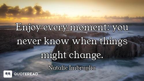 Enjoy every moment: you never know when things might change.