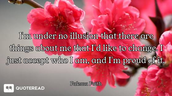 I'm under no illusion that there are things about me that I'd like to change. I just accept who I am...