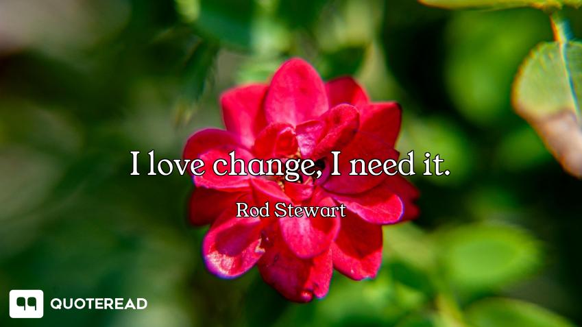 I love change, I need it.