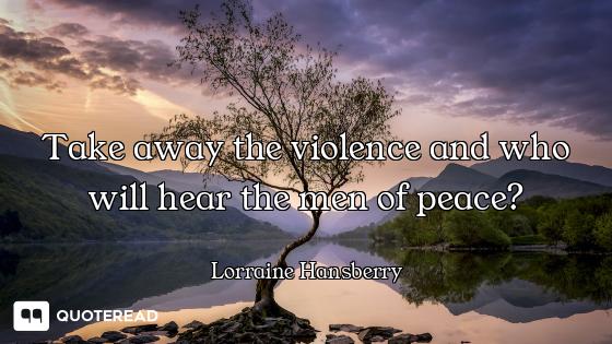 Take away the violence and who will Take away the violence and who will hear the men of peace?