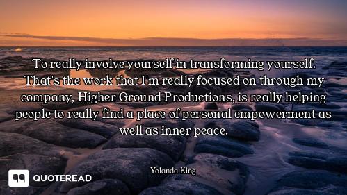 To really involve yourself in transforming yourself. That's the work that I'm really focused on thro...