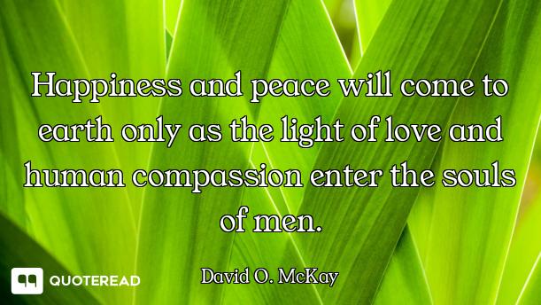 Happiness and peace will come to earth only as the light of love and human compassion enter the soul...
