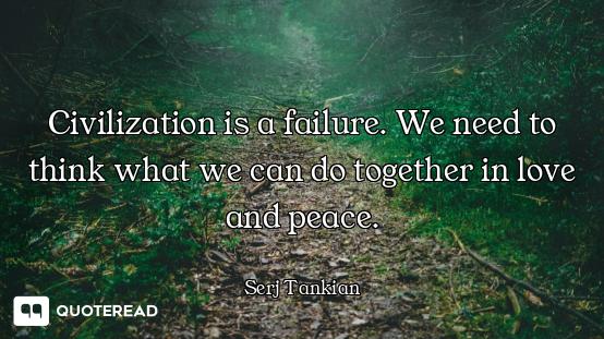 Civilization is a failure. We need to think what we can do together in love and peace.