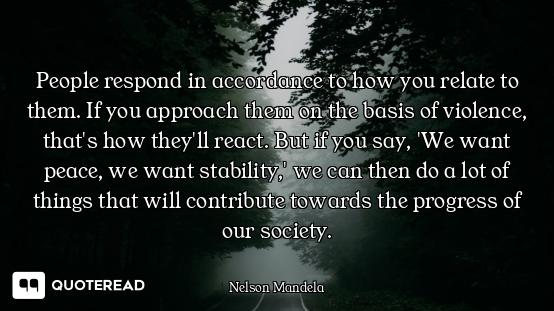 People respond in accordance to how you relate to them. If you approach them on the basis of violenc...