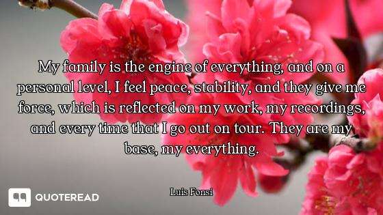 My family is the engine of everything, and on a personal level, I feel peace, stability, and they gi...