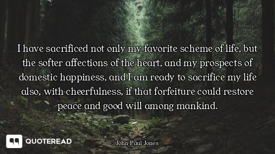 I have sacrificed not only my favorite scheme of life, but the softer affections of the heart, and m...