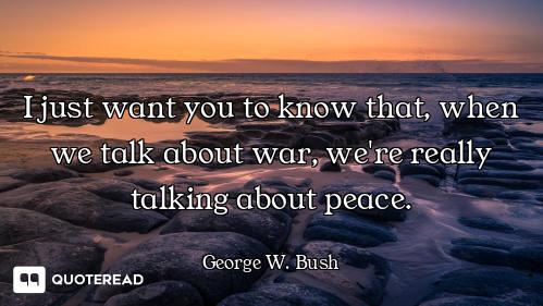 I just want you to know that, when we talk about war, we're really talking about peace.