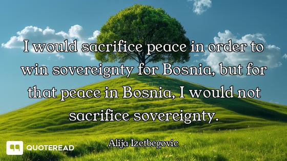 I would sacrifice peace in order to win sovereignty for Bosnia, but for that peace in Bosnia, I woul...