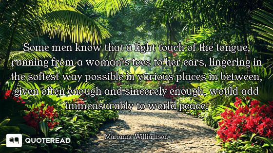 Some men know that a light touch of the tongue, running from a woman's toes to her ears, lingering i...