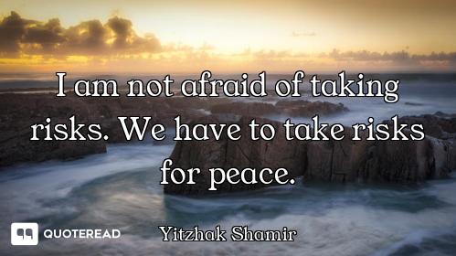 I am not afraid of taking risks. We have to take risks for peace.
