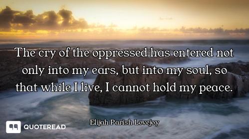 The cry of the oppressed has entered not only into my ears, but into my soul, so that while I live,...
