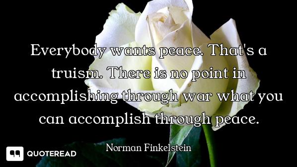 Everybody wants peace. That's a truism. There is no point in accomplishing through war what you can...