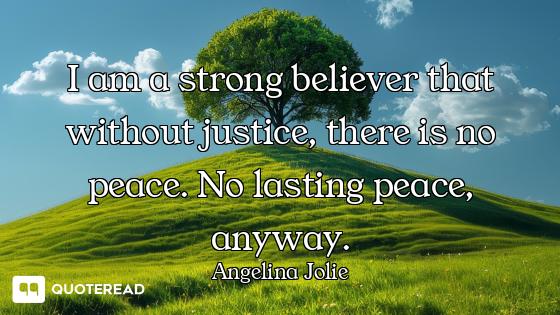 I am a strong believer that without justice, there is no peace. No lasting peace, anyway.
