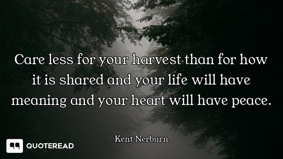 Care less for your harvest than for how it is shared and your life will have meaning and your heart...