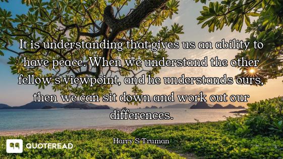 It is understanding that gives us an ability to have peace. When we understand the other fellow's vi...