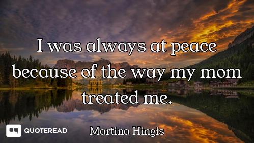 I was always at peace because of the way my mom treated me.