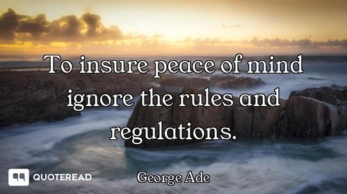 To insure peace of mind ignore the rules and regulations.