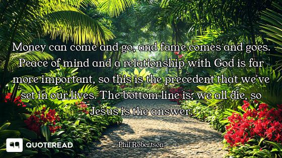 Money can come and go, and fame comes and goes. Peace of mind and a relationship with God is far mor...