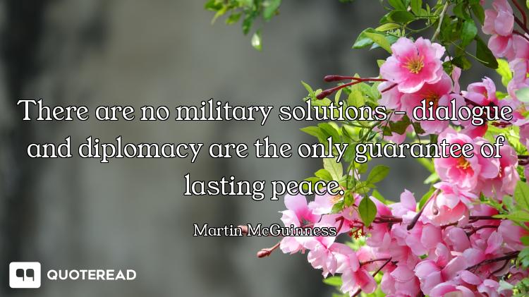 There are no military solutions - dialogue and diplomacy are the only guarantee of lasting peace.