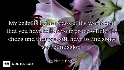 My belief is in the chaos of the world and that you have to find your peace within the chaos and tha...