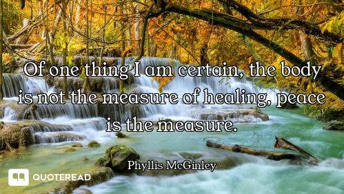 Of one thing I am certain, the body is not the measure of healing, peace is the measure.