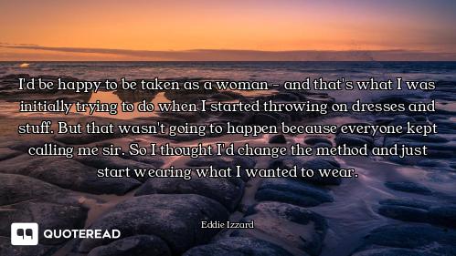 I'd be happy to be taken as a woman - and that's what I was initially trying to do when I started th...