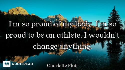I'm so proud of my body. I'm so proud to be an athlete. I wouldn't change anything.