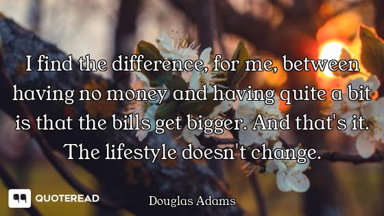 I find the difference, for me, between having no money and having quite a bit is that the bills get...