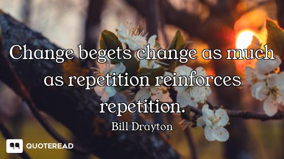 Change begets change as much as repetition reinforces repetition.