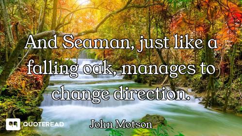 And Seaman, just like a falling oak, manages to change direction.