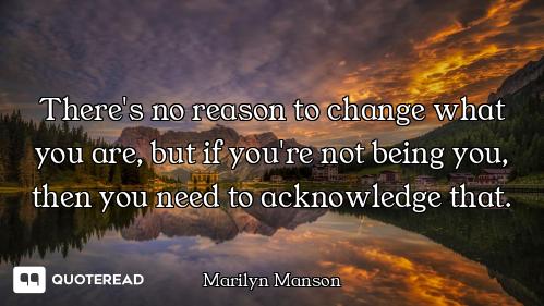 There's no reason to change what you are, but if you're not being you, then you need to acknowledge...
