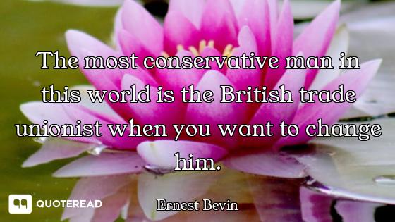 The most conservative man in this world is the British trade unionist when you want to change him.