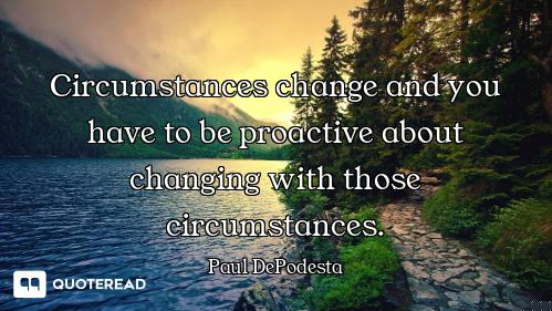 Circumstances change and you have to be proactive about changing with those circumstances.