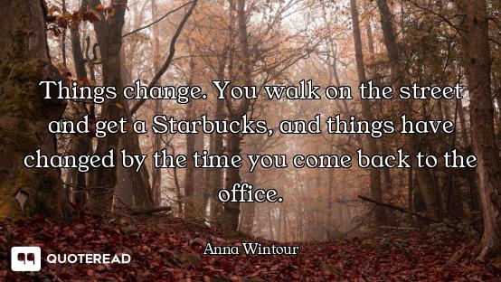 Things change. You walk on the street and get a Starbucks, and things have changed by the time you c...