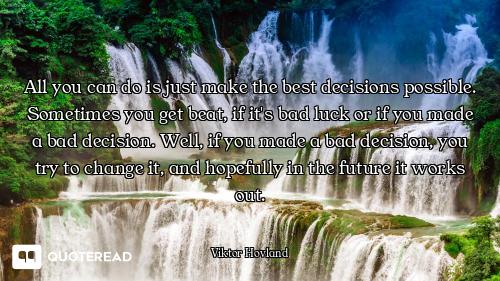 All you can do is just make the best decisions possible. Sometimes you get beat, if it's bad luck or...