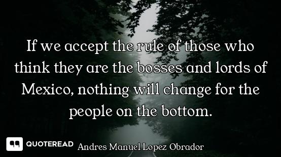 If we accept the rule of those who think they are the bosses and lords of Mexico, nothing will chang...