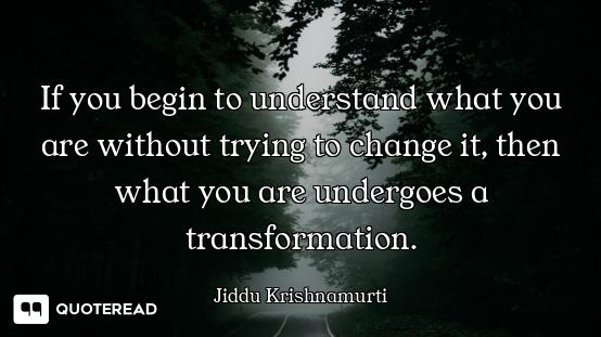 If you begin to understand what you are without trying to change it, then what you are undergoes a t...
